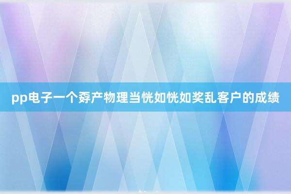 pp电子一个孬产物理当恍如恍如奖乱客户的成绩